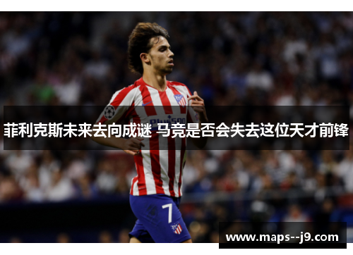 菲利克斯未来去向成谜 马竞是否会失去这位天才前锋