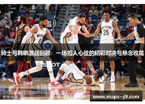 骑士与鹈鹕激战回顾：一场扣人心弦的精彩对决与悬念收尾