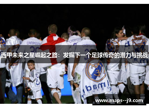 西甲未来之星崛起之路：发掘下一个足球传奇的潜力与挑战