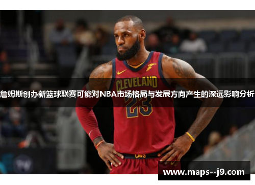 詹姆斯创办新篮球联赛可能对NBA市场格局与发展方向产生的深远影响分析
