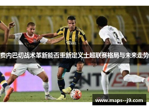 费内巴切战术革新能否重新定义土超联赛格局与未来走势